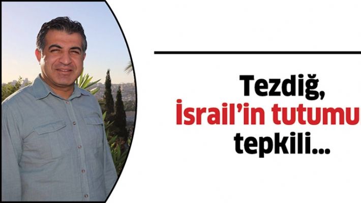 TEZDİĞ, İSRAİL’İN TUTUMUNA TEPKİLİ…